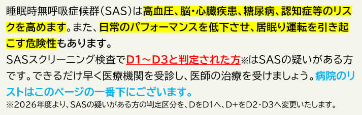 睡眠時無呼吸症候群(SAS)は高血圧、脳・心臓疾患、糖尿病、認知症等のリスクを高めます。また、日常のパフォーマンスを低下させ、居眠り運転を引き起こす危険性もあります。 睡眠時無呼吸症候群(SAS)は高血圧、脳・心臓疾患、糖尿病、認知症等のリスクを高めます。また、日常のパフォーマンスを低下させ、居眠り運転を引き起こす危険性もあります。
